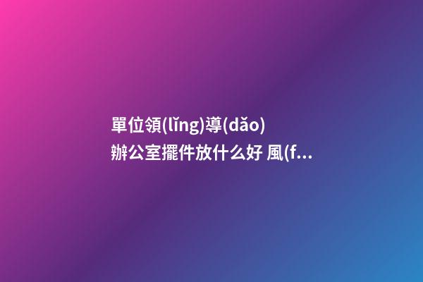 單位領(lǐng)導(dǎo)辦公室擺件放什么好 風(fēng)水吉祥物該怎么擺放